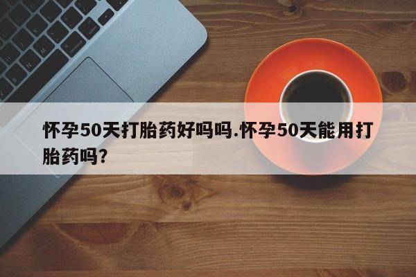 流产药在线购买微信怀孕50天打胎药好吗吗.怀孕50天能用打胎药吗？