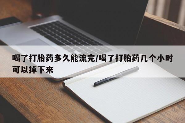 流产药在线购买微信喝了打胎药多久能流完/喝了打胎药几个小时可以掉下来